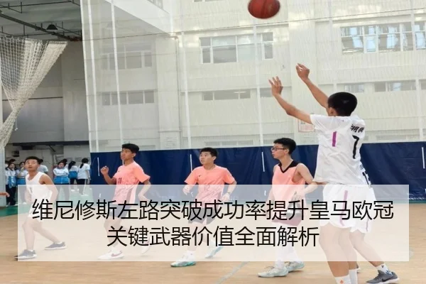 维尼修斯左路突破成功率提升皇马欧冠关键武器价值全面解析