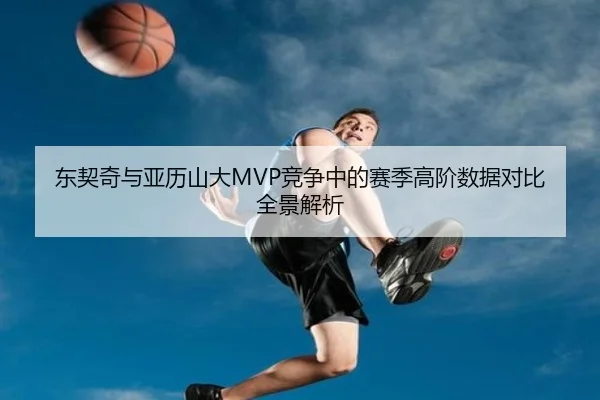 东契奇与亚历山大MVP竞争中的赛季高阶数据对比全景解析