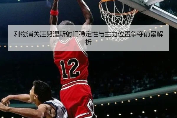 利物浦关注努涅斯射门稳定性与主力位置争夺前景解析