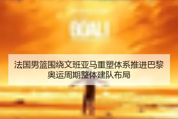 法国男篮围绕文班亚马重塑体系推进巴黎奥运周期整体建队布局