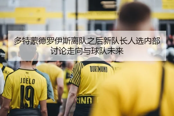 多特蒙德罗伊斯离队之后新队长人选内部讨论走向与球队未来