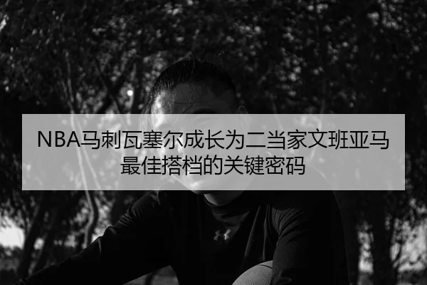 NBA马刺瓦塞尔成长为二当家文班亚马最佳搭档的关键密码