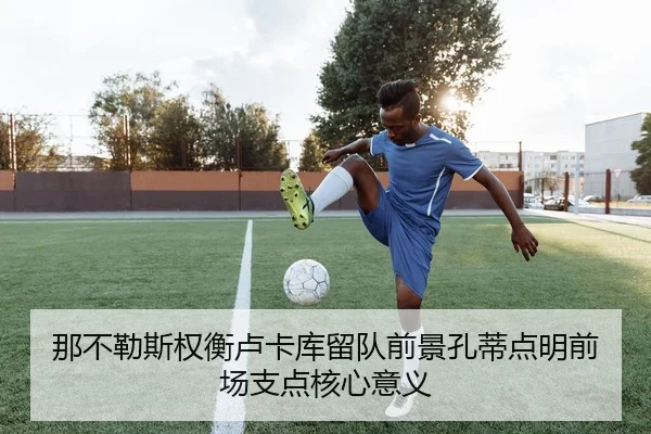 那不勒斯权衡卢卡库留队前景孔蒂点明前场支点核心意义