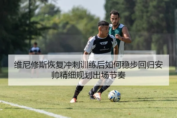 维尼修斯恢复冲刺训练后如何稳步回归安帅精细规划出场节奏