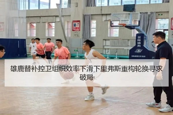 雄鹿替补控卫组织效率下滑下里弗斯重构轮换寻求破局